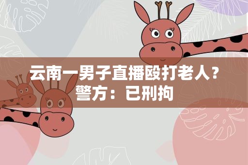 云南一男子直播殴打老人？警方：已刑拘