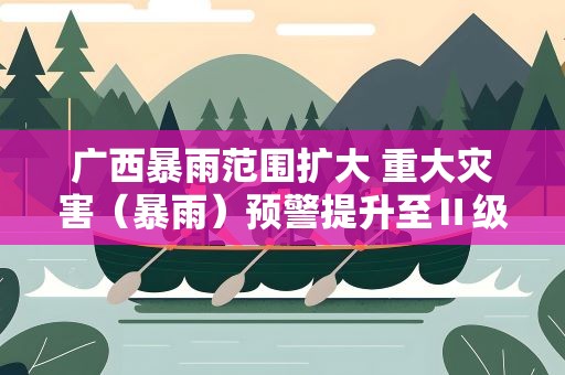 广西暴雨范围扩大 重大灾害（暴雨）预警提升至Ⅱ级