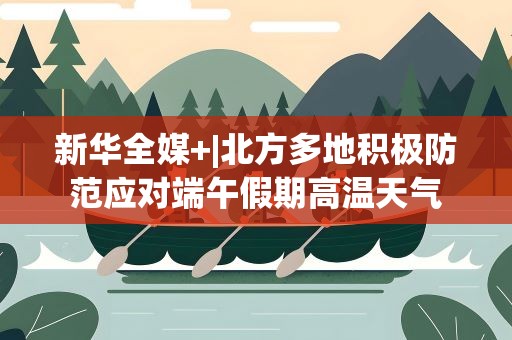 新华全媒+|北方多地积极防范应对端午假期高温天气