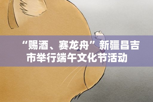 “赐酒、赛龙舟”新疆昌吉市举行端午文化节活动