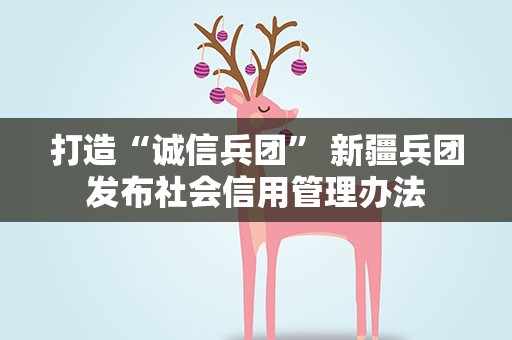 打造“诚信兵团” 新疆兵团发布社会信用管理办法