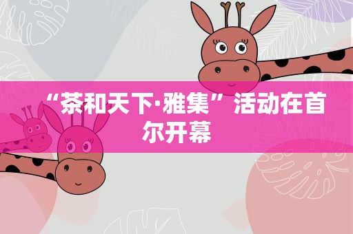 “茶和天下·雅集”活动在首尔开幕