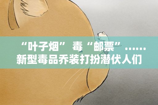 “叶子烟” 毒“邮票”……新型毒品乔装打扮潜伏人们周边