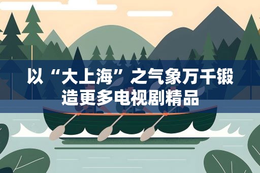 以“大上海”之气象万千锻造更多电视剧精品