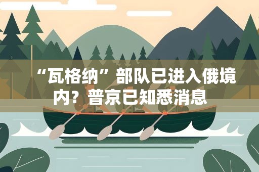 “瓦格纳”部队已进入俄境内？普京已知悉消息