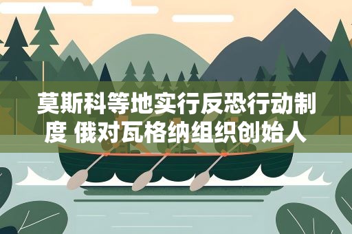莫斯科等地实行反恐行动制度 俄对瓦格纳组织创始人刑事立案