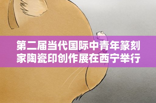 第二届当代国际中青年篆刻家陶瓷印创作展在西宁举行