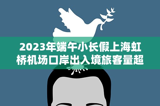 2023年端午小长假上海虹桥机场口岸出入境旅客量超2万