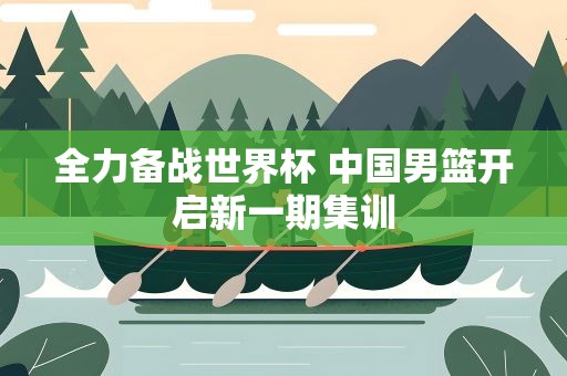 全力备战世界杯 中国男篮开启新一期集训