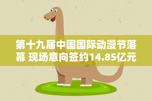 第十九届中国国际动漫节落幕 现场意向签约14.85亿元