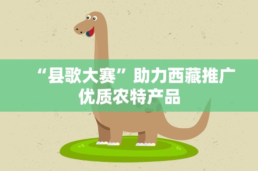 “县歌大赛”助力西藏推广优质农特产品