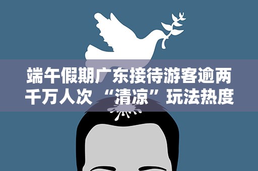 端午假期广东接待游客逾两千万人次 “清凉”玩法热度凸显