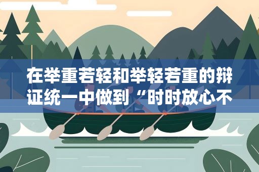 在举重若轻和举轻若重的辩证统一中做到“时时放心不下”