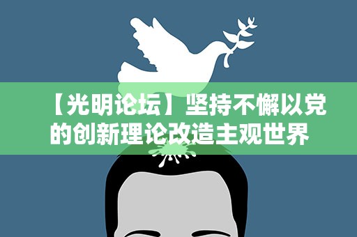 【光明论坛】坚持不懈以党的创新理论改造主观世界
