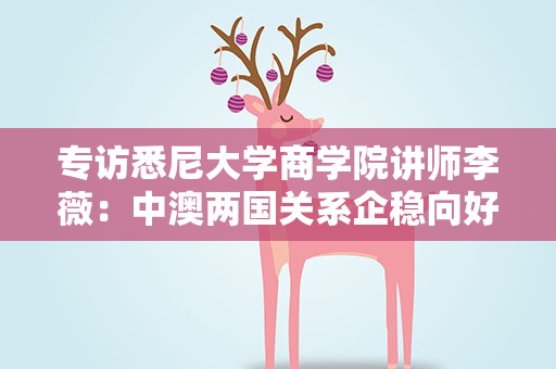 专访悉尼大学商学院讲师李薇：中澳两国关系企稳向好是投资合作的良机