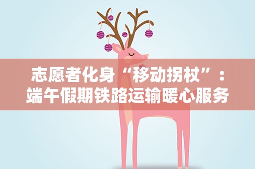 志愿者化身“移动拐杖”：端午假期铁路运输暖心服务旅客