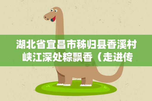 湖北省宜昌市秭归县香溪村 峡江深处粽飘香（走进传统村落）