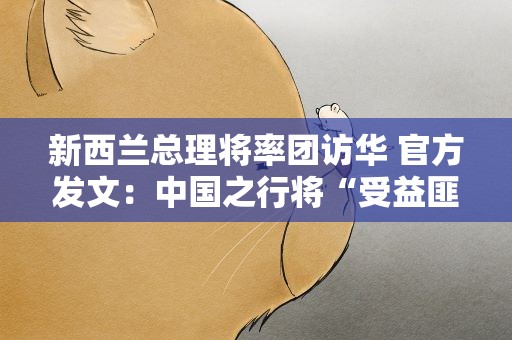 新西兰总理将率团访华 官方发文：中国之行将“受益匪浅”