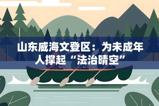 山东威海文登区：为未成年人撑起“法治晴空”