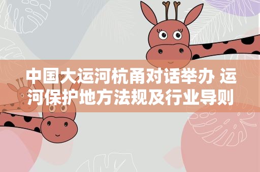 中国大运河杭甬对话举办 运河保护地方法规及行业导则发布