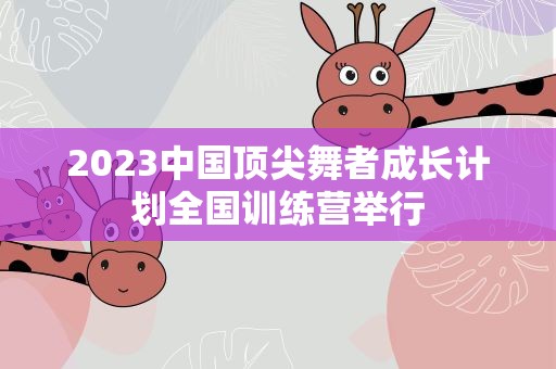 2023中国顶尖舞者成长计划全国训练营举行