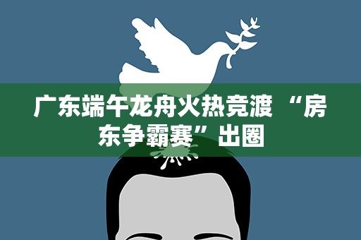 广东端午龙舟火热竞渡 “房东争霸赛”出圈