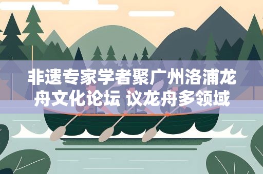 非遗专家学者聚广州洛浦龙舟文化论坛 议龙舟多领域发展