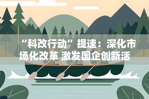 “科改行动”提速：深化市场化改革 激发国企创新活力