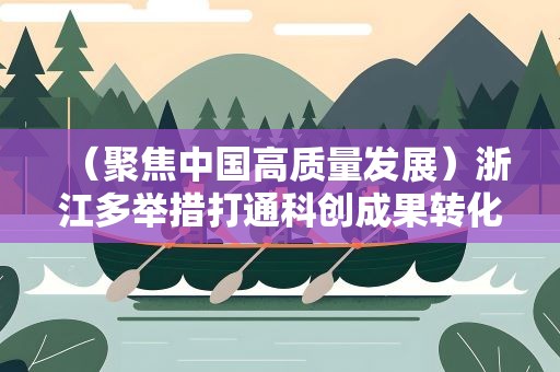 （聚焦中国高质量发展）浙江多举措打通科创成果转化“最后一公里”