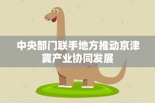 中央部门联手地方推动京津冀产业协同发展