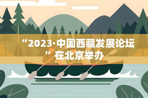 “2023·中国西藏发展论坛”在北京举办