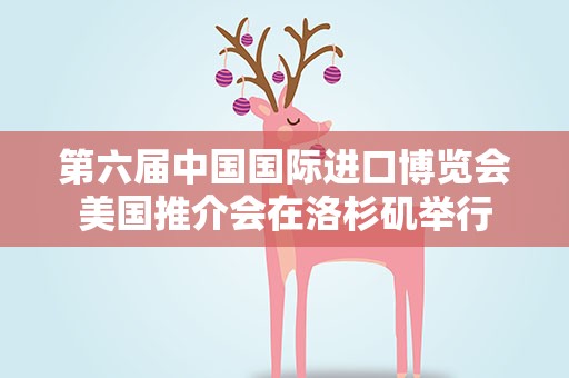 第六届中国国际进口博览会美国推介会在洛杉矶举行