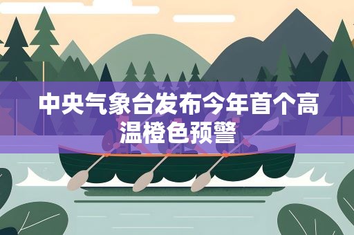中央气象台发布今年首个高温橙色预警