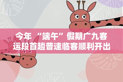 今年 “端午”假期广九客运段首趟普速临客顺利开出