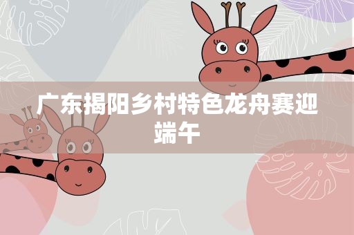 广东揭阳乡村特色龙舟赛迎端午