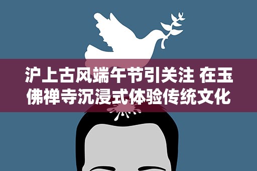 沪上古风端午节引关注 在玉佛禅寺沉浸式体验传统文化