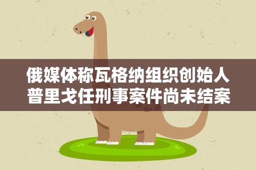 俄媒体称瓦格纳组织创始人普里戈任刑事案件尚未结案