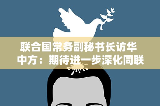联合国常务副秘书长访华 中方：期待进一步深化同联合国合作
