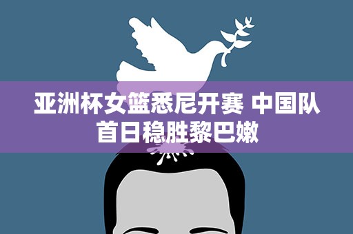 亚洲杯女篮悉尼开赛 中国队首日稳胜黎巴嫩