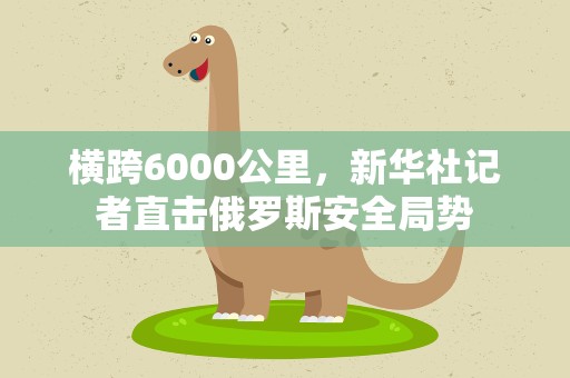 横跨6000公里，新华社记者直击俄罗斯安全局势