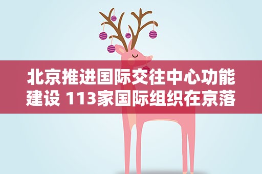 北京推进国际交往中心功能建设 113家国际组织在京落户