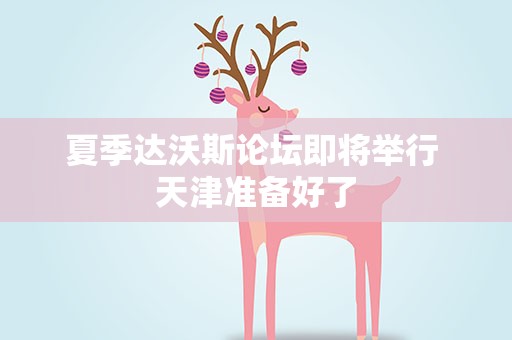 夏季达沃斯论坛即将举行 天津准备好了