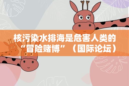 核污染水排海是危害人类的“冒险赌博”（国际论坛）