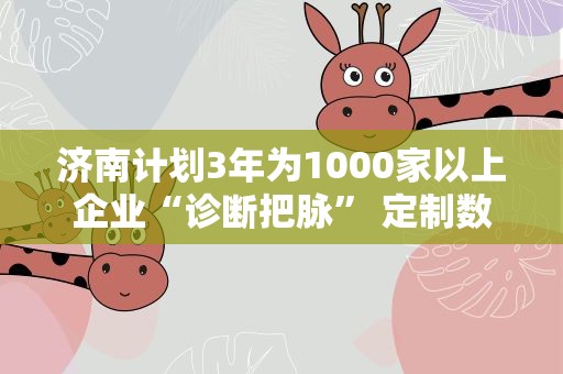 济南计划3年为1000家以上企业“诊断把脉” 定制数字化转型“药方”