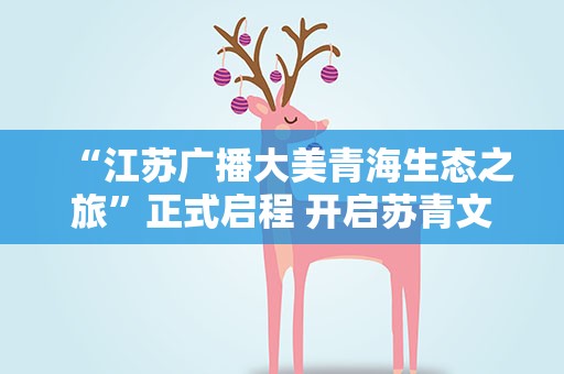 “江苏广播大美青海生态之旅”正式启程 开启苏青文旅协作新模式