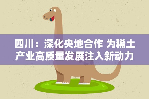 四川：深化央地合作 为稀土产业高质量发展注入新动力