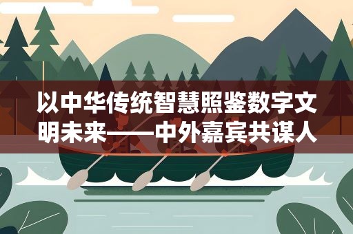 以中华传统智慧照鉴数字文明未来——中外嘉宾共谋人工智能时代数字文明之治
