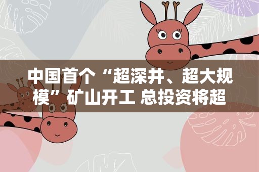 中国首个“超深井、超大规模”矿山开工 总投资将超百亿元