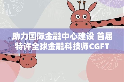 助力国际金融中心建设 首届特许全球金融科技师CGFT大会在沪举行
