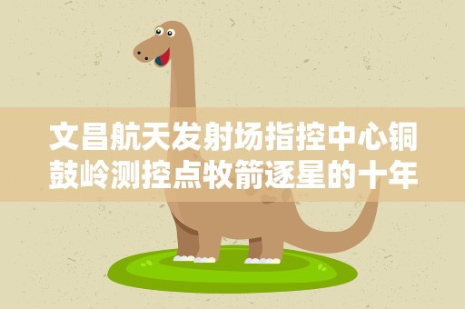 文昌航天发射场指控中心铜鼓岭测控点牧箭逐星的十年路